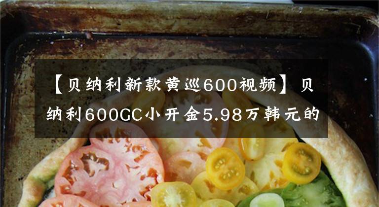 【贝纳利新款黄巡600视频】贝纳利600GC小开金5.98万韩元的4缸休团为什么沦落为小众