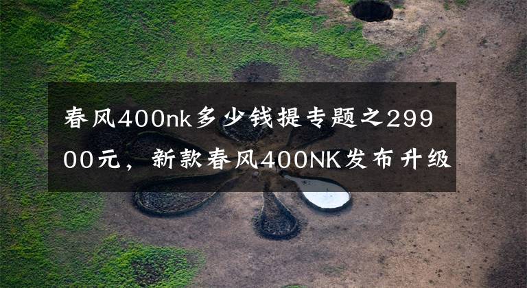 春风400nk多少钱提专题之29900元，新款春风400NK发布升级成LED头灯