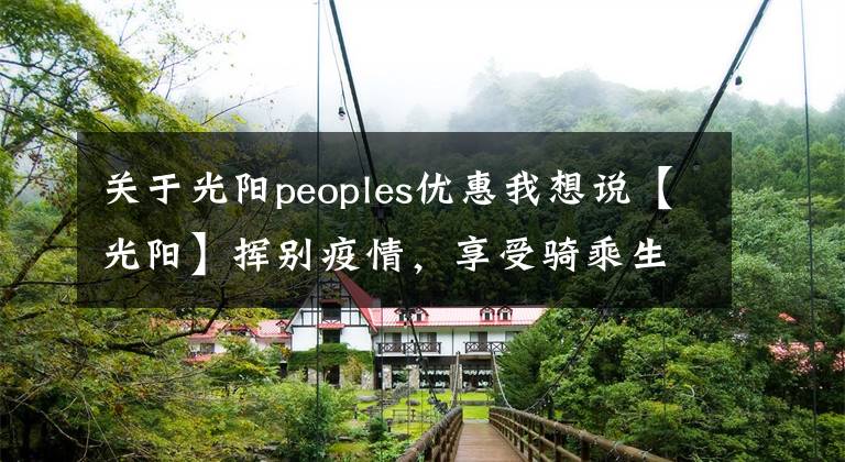 关于光阳peoples优惠我想说【光阳】挥别疫情,享受骑乘生活,购光阳摩托车送最高2000元油卡