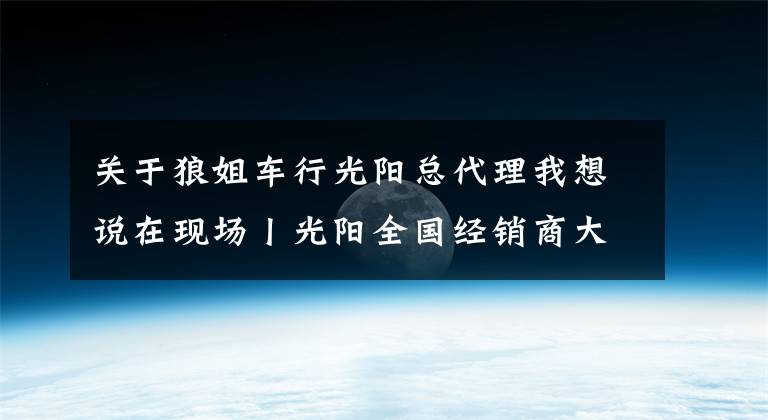 关于狼姐车行光阳总代理我想说在现场丨光阳全国经销商大会举行,赛艇300ABS全球首发!
