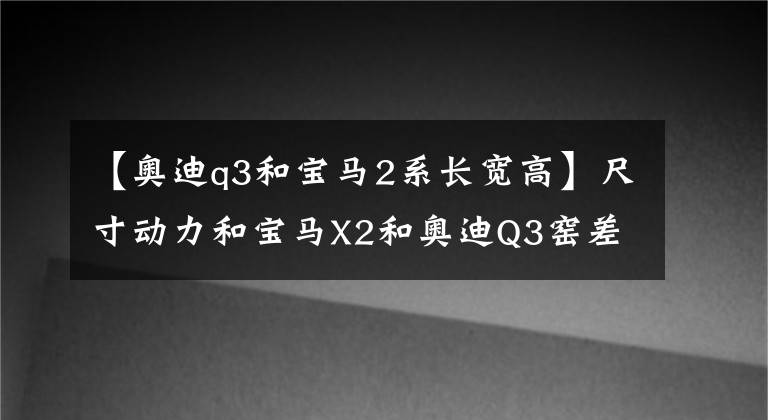 【奥迪q3和宝马2系长宽高】尺寸动力和宝马X2和奥迪Q3窑差不多,该选谁?