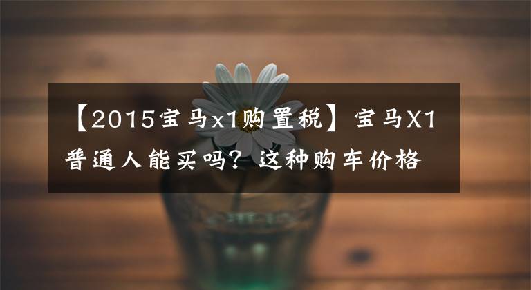 【2015宝马x1购置税】宝马X1普通人能买吗？这种购车价格你能支付吗？