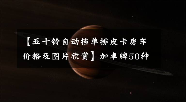 【五十铃自动挡单排皮卡房车价格及图片欣赏】加卓牌50种D-MAX单行皮卡拖车23.98万辆,衣食住行齐全,自动档。