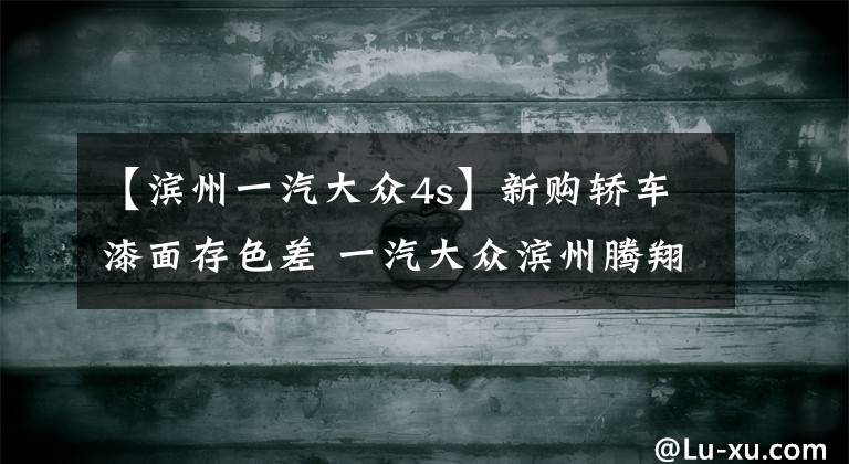【滨州一汽大众4s】新购轿车漆面存色差 一汽大众滨州腾翔4S店被质疑售卖事故车