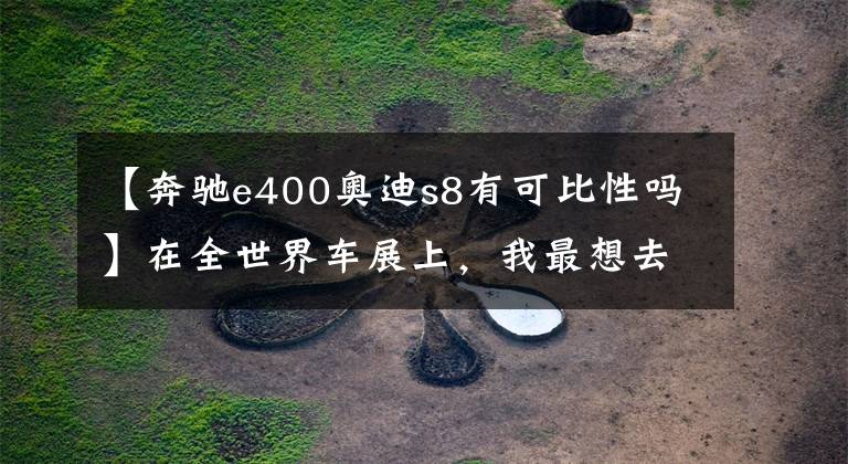 【奔驰e400奥迪s8有可比性吗】在全世界车展上,我最想去的是什么?肯定是日内瓦车展