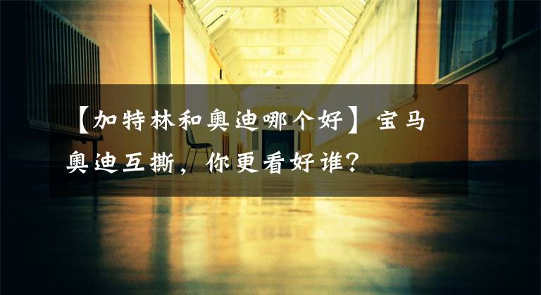 【加特林和奥迪哪个好】宝马奥迪互撕，你更看好谁？