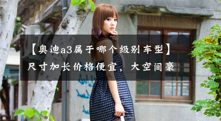 【奥迪a3属于哪个级别车型】尺寸加长价格便宜，大空间豪华入门级三厢车，带你看奥迪A3