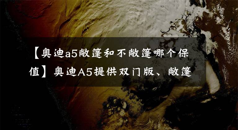 【奥迪a5敞篷和不敞篷哪个保值】奥迪A5提供双门版、敞篷版、四门版三种车型，给你更多选择