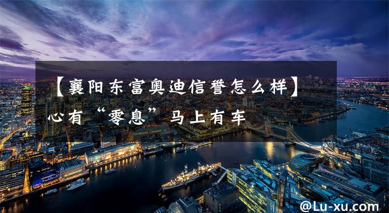 【襄阳东富奥迪信誉怎么样】心有“零息”马上有车