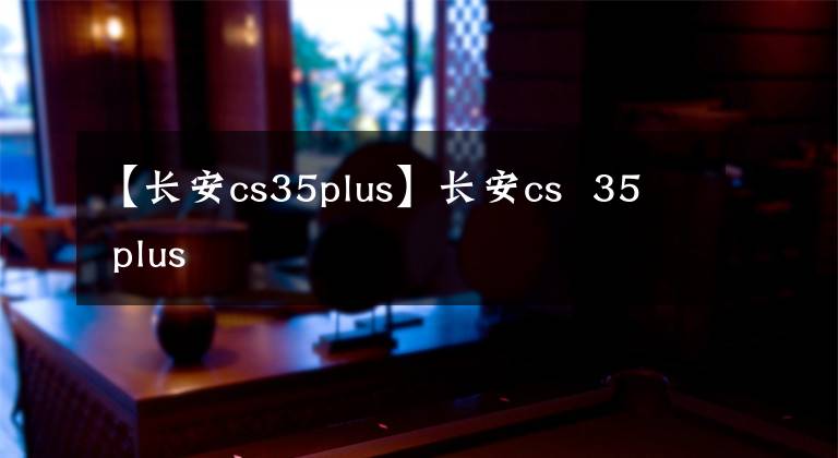 【长安cs35plus】长安cs 35 plus