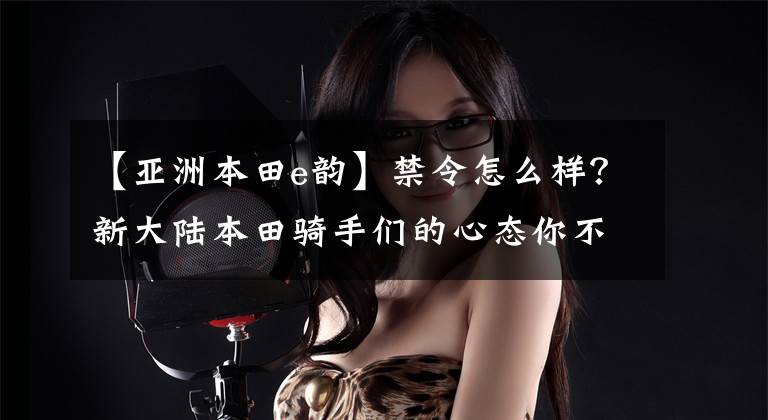【亚洲本田e韵】禁令怎么样?新大陆本田骑手们的心态你不懂!