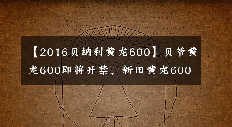 【2016贝纳利黄龙600】贝爷黄龙600即将开禁，新旧黄龙600将进行详细比较