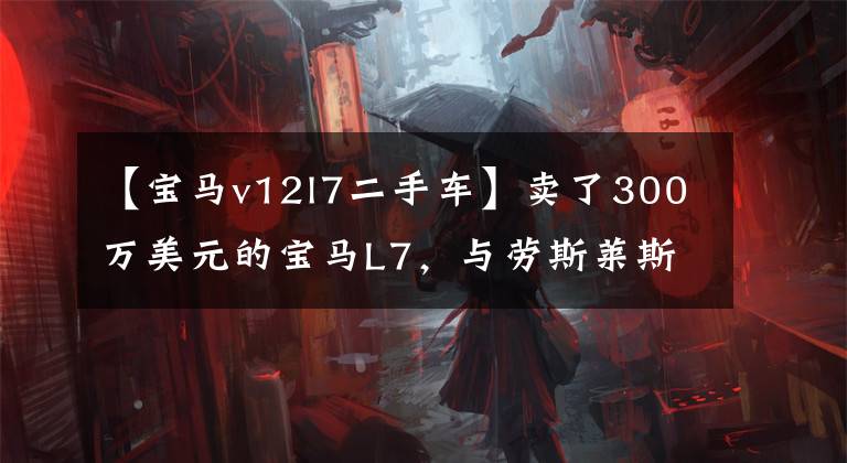 【宝马v12l7二手车】卖了300万美元的宝马L7，与劳斯莱斯系统一起，全国有50台，目前二手只有8万台