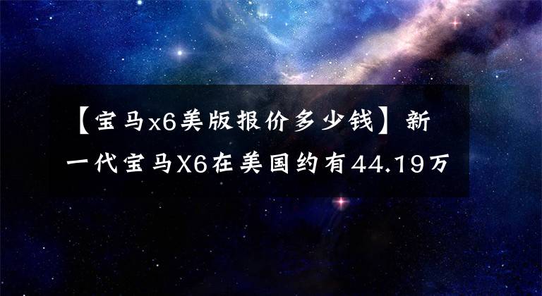 【宝马x6美版报价多少钱】新一代宝马X6在美国约有44.19万次L6/V8任君选