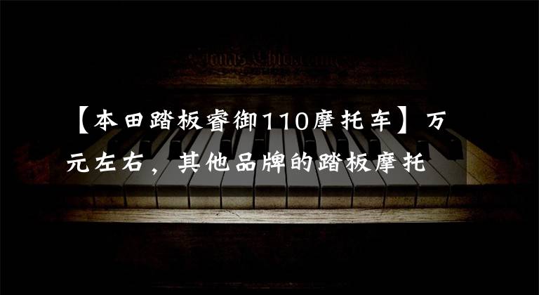 【本田踏板睿御110摩托车】万元左右,其他品牌的踏板摩托车,最具代表性的车型是什么车型?