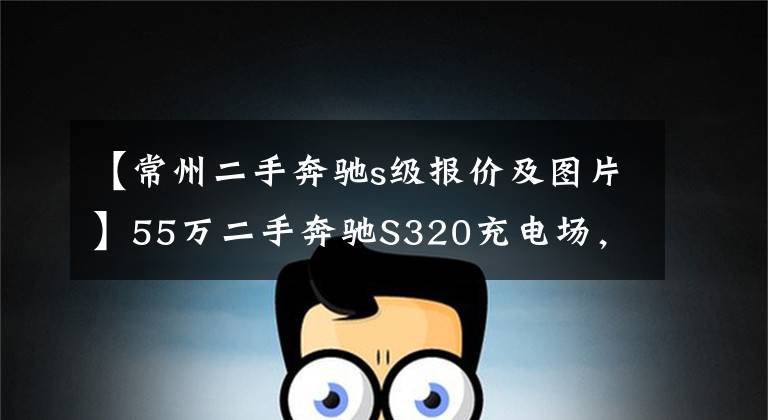 【常州二手奔驰s级报价及图片】55万二手奔驰S320充电场,商人的聪明?网民:车赢了