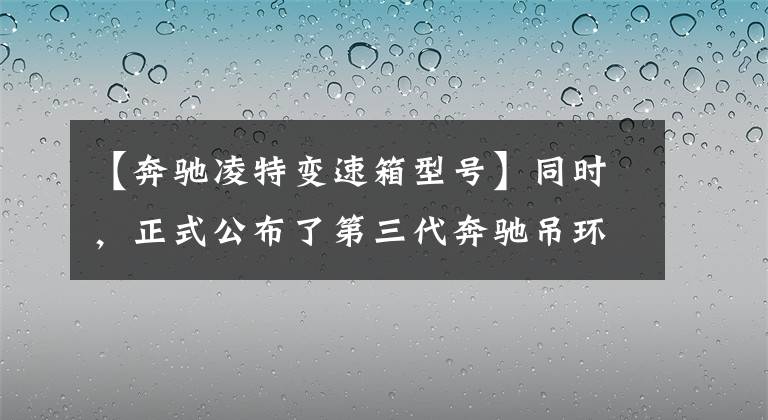 【奔驰凌特变速箱型号】同时，正式公布了第三代奔驰吊环的三种驱动形式。