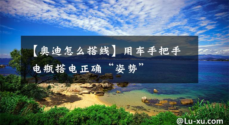 【奥迪怎么搭线】用车手把手 电瓶搭电正确“姿势”