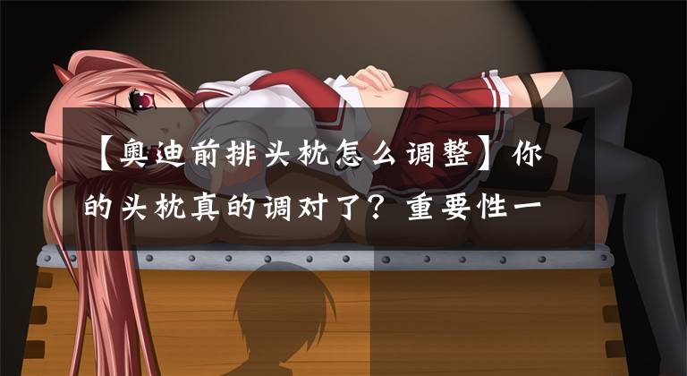 【奥迪前排头枕怎么调整】你的头枕真的调对了?重要性一点不比安全带小。