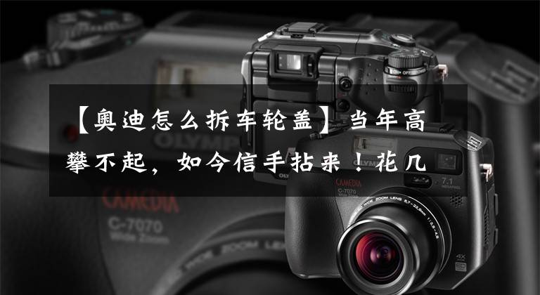 【奥迪怎么拆车轮盖】当年高攀不起,如今信手拈来!花几万块买台11年的奥迪A6值吗