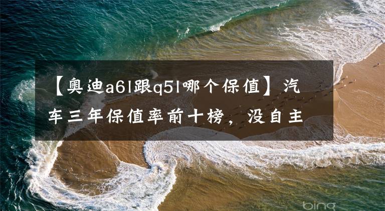 【奥迪a6l跟q5l哪个保值】汽车三年保值率前十榜,没自主品牌事,第一不是大众