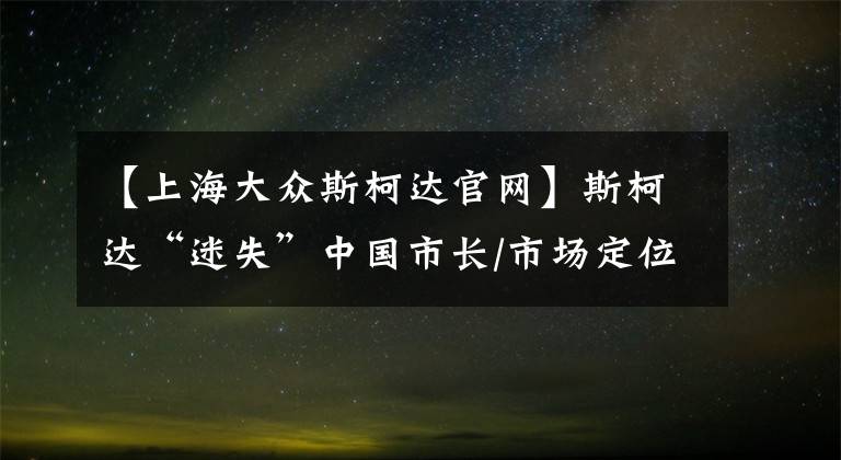 【上海大众斯柯达官网】斯柯达“迷失”中国市长/市场定位是关键。