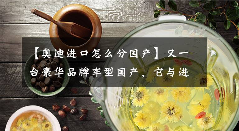 【奥迪进口怎么分国产】又一台豪华品牌车型国产，它与进口版有何差异？