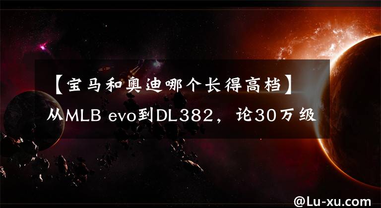 【宝马和奥迪哪个长得高档】从MLB evo到DL382,论30万级豪华车:奥迪A4L比3系、C级强在哪儿?