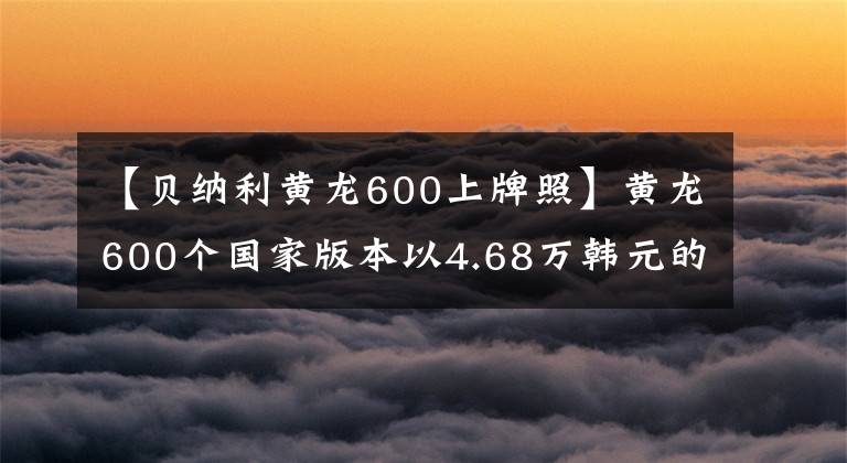 【贝纳利黄龙600上牌照】黄龙600个国家版本以4.68万韩元的价格销售,标配ABS系统。