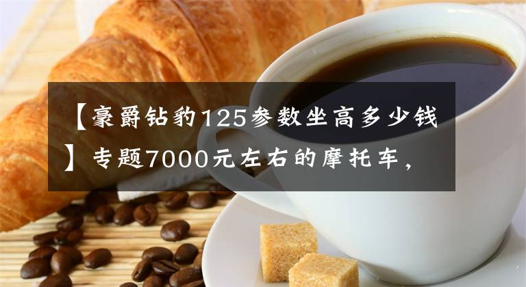 【豪爵钻豹125参数坐高多少钱】专题7000元左右的摩托车,顶杆机好还是链条机好?老骑手来告诉你答案