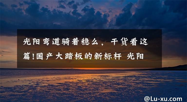 光阳弯道骑着稳么,干货看这篇!国产大踏板的新标杆 光阳赛艇S350测评