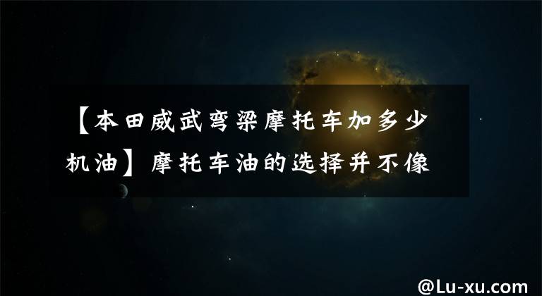【本田威武弯梁摩托车加多少机油】摩托车油的选择并不像想象的那么复杂,但绝对不简单!