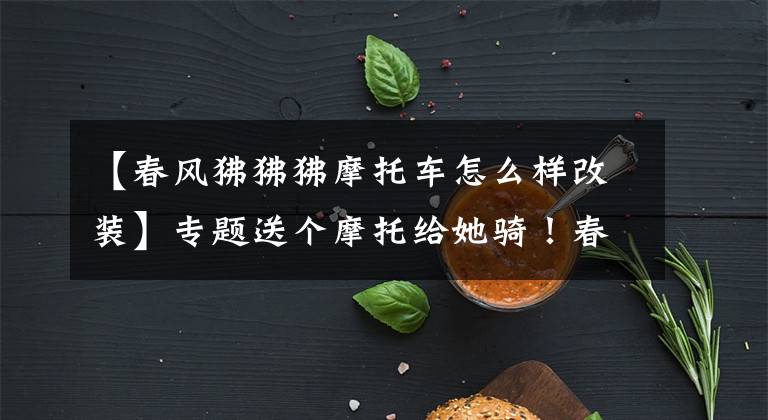 【春风狒狒狒摩托车怎么样改装】专题送个摩托给她骑！春风狒狒360°究极改装