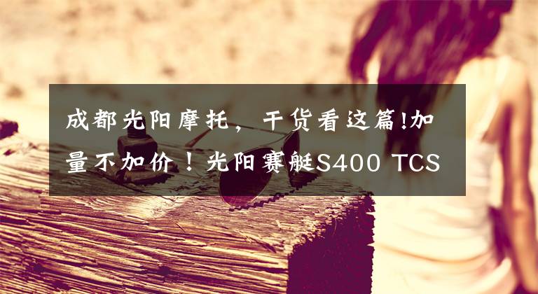 成都光阳摩托，干货看这篇!加量不加价！光阳赛艇S400 TCS版上市 售价59980元