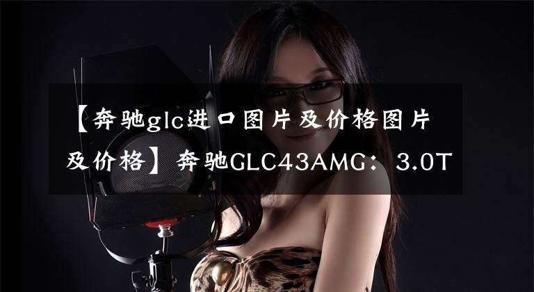 【奔驰glc进口图片及价格图片及价格】奔驰GLC43AMG：3.0T+9AT全进口奔驰SUV，价格接近GLE，上路超70万