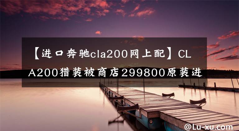 【进口奔驰cla200网上配】CLA200猎装被商店299800原装进口抢走!