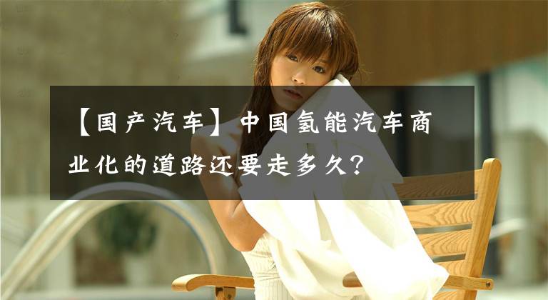 【国产汽车】中国氢能汽车商业化的道路还要走多久？