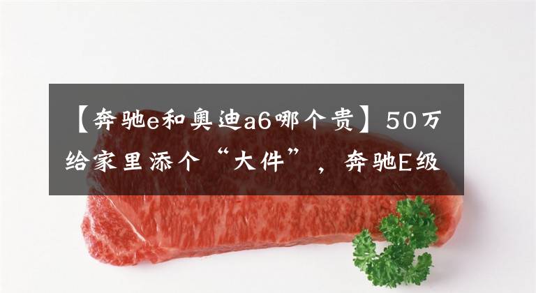 【奔驰e和奥迪a6哪个贵】50万给家里添个“大件”,奔驰E级VS 奥迪A6L