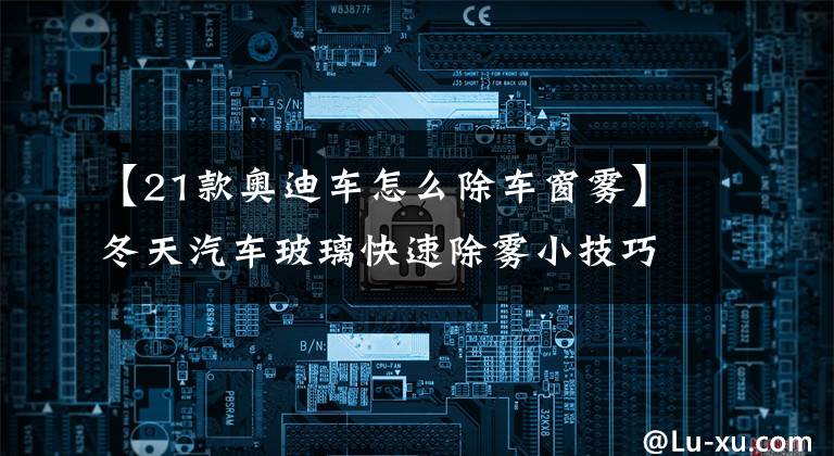 【21款奥迪车怎么除车窗雾】冬天汽车玻璃快速除雾小技巧