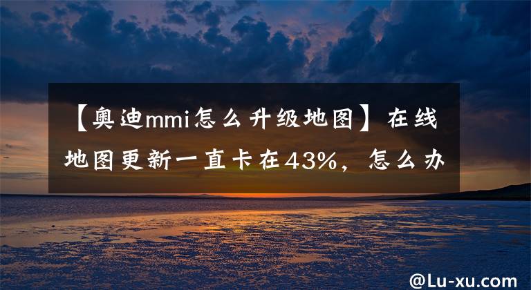 【奥迪mmi怎么升级地图】在线地图更新一直卡在43%,怎么办?