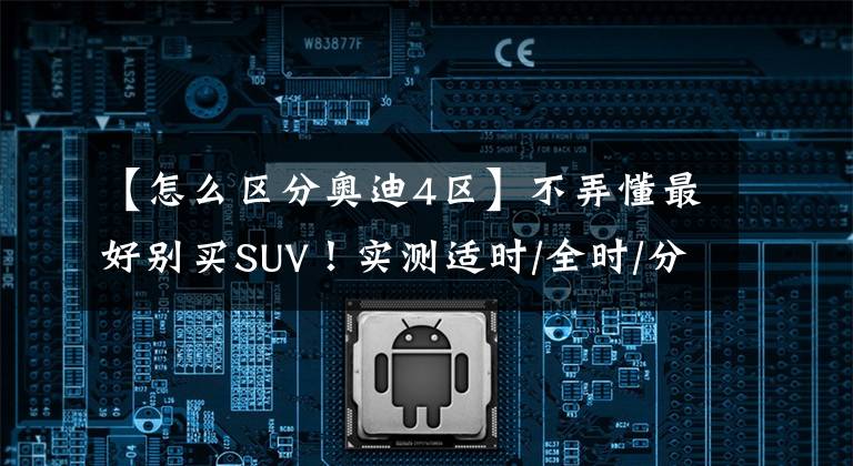 【怎么区分奥迪4区】不弄懂最好别买SUV！实测适时/全时/分时四驱，到底有何区别？