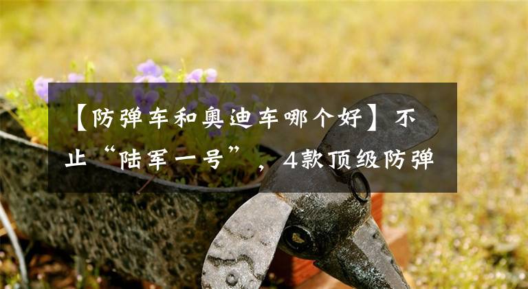 【防弹车和奥迪车哪个好】不止“陆军一号”，4款顶级防弹车盘点，个个都是“狠角色”