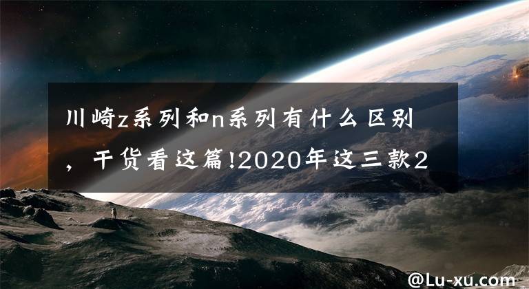 川崎z系列和n系列有什么区别,干货看这篇!2020年这三款200匹马力神兽混战,你兜里的钱准备好了没有?