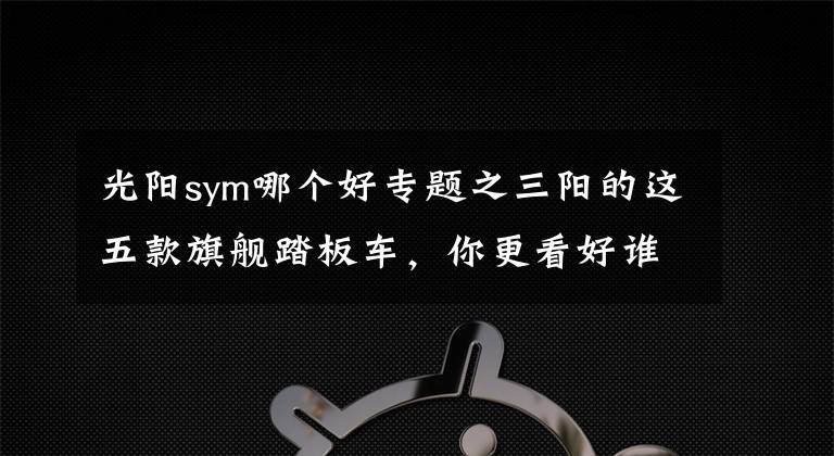 光阳sym哪个好专题之三阳的这五款旗舰踏板车,你更看好谁?
