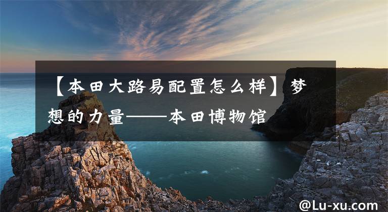 【本田大路易配置怎么样】梦想的力量——本田博物馆