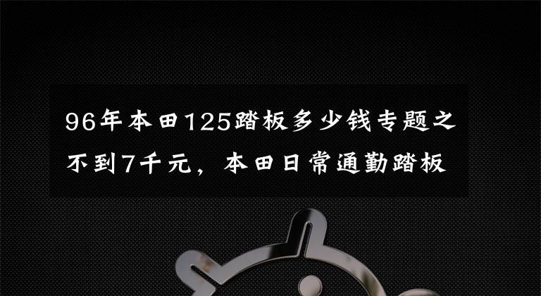 96年本田125踏板多少钱专题之不到7千元，本田日常通勤踏板，配6L油箱，百公里油耗2.2L