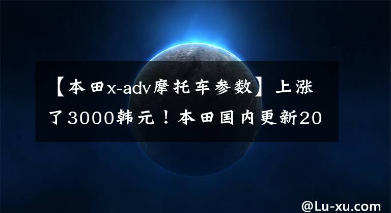 【本田x-adv摩托车参数】上涨了3000韩元!本田国内更新2022 X-ADV,售价16.19w。