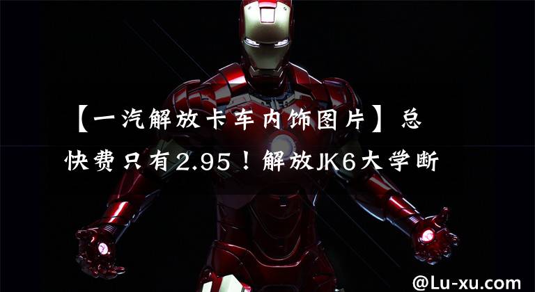 【一汽解放卡车内饰图片】总快费只有2.95!解放JK6大学断桥装有6缸机器,货舱容积可达70页