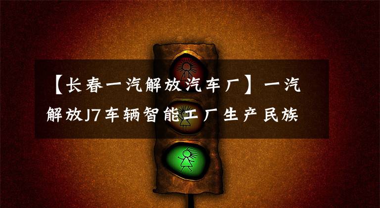 【长春一汽解放汽车厂】一汽解放J7车辆智能工厂生产民族汽车品牌产业升级指南