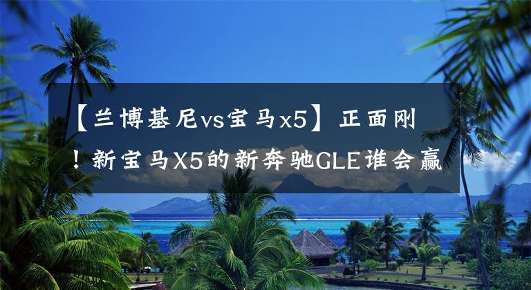 【兰博基尼vs宝马x5】正面刚!新宝马X5的新奔驰GLE谁会赢?